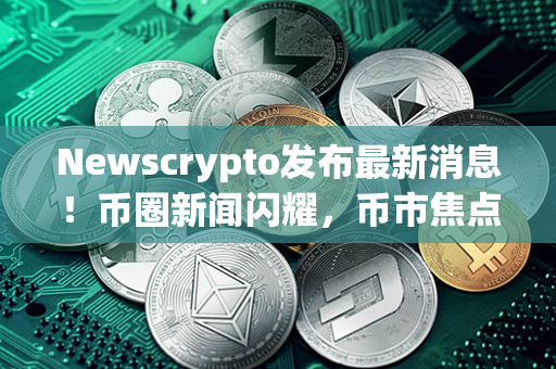 Newscrypto发布最新消息！币圈新闻闪耀，币市焦点聚焦，重要动向报你知！