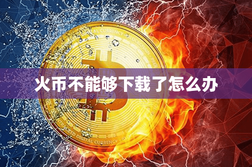 火币不能够下载了怎么办